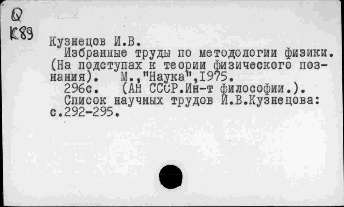 ﻿Кузнецов И.В.
Избранные труды по методологии физики. (На подступах к теории физического познания). М., "Наука’’,1975.
296с. (АН ССиР.Ин-т философии.).
Список научных трудов И.В.Кузнецова: с.292-295.